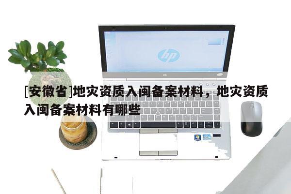 [安徽省]地災(zāi)資質(zhì)入閩備案材料，地災(zāi)資質(zhì)入閩備案材料有哪些