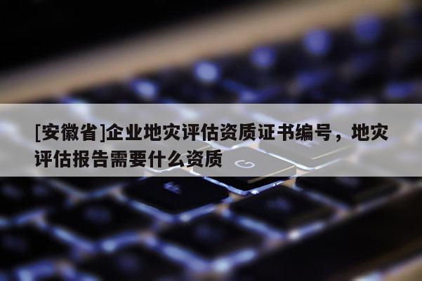 [安徽省]企業(yè)地災評估資質證書編號，地災評估報告需要什么資質