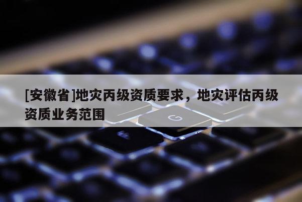 [安徽省]地災(zāi)丙級資質(zhì)要求，地災(zāi)評估丙級資質(zhì)業(yè)務(wù)范圍