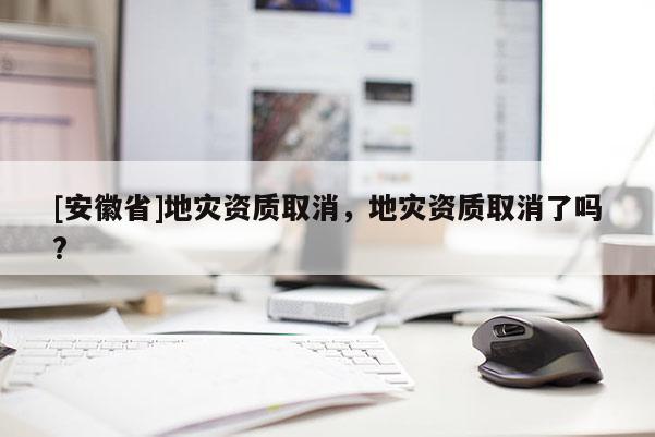 [安徽省]地災資質取消，地災資質取消了嗎?