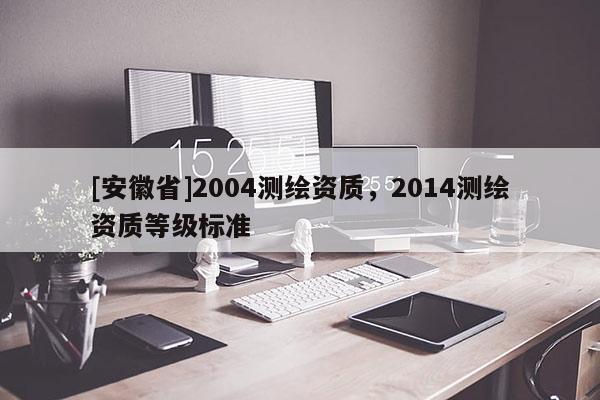 [安徽省]2004測繪資質，2014測繪資質等級標準