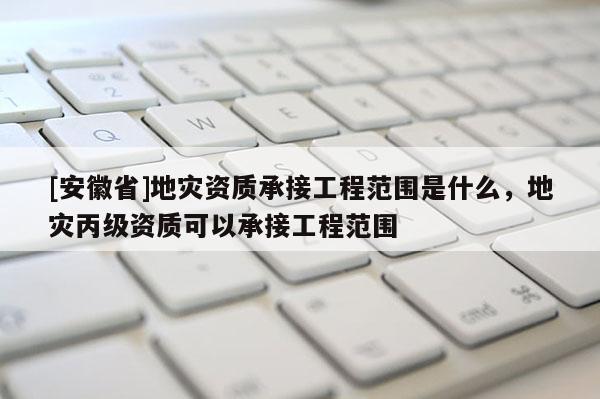 [安徽省]地災資質(zhì)承接工程范圍是什么，地災丙級資質(zhì)可以承接工程范圍