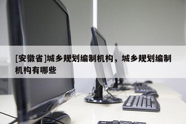 [安徽省]城鄉規劃編制機構，城鄉規劃編制機構有哪些