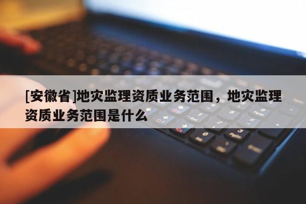 [安徽省]地災監理資質業務范圍，地災監理資質業務范圍是什么