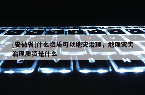 [安徽省]什么資質可以地災治理，地理災害治理質資是什么