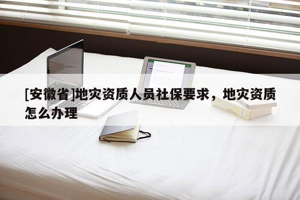 [安徽省]地災(zāi)資質(zhì)人員社保要求，地災(zāi)資質(zhì)怎么辦理
