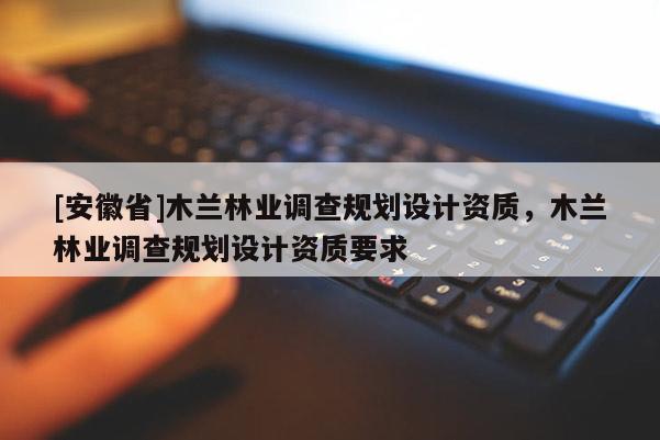 [安徽省]木蘭林業調查規劃設計資質，木蘭林業調查規劃設計資質要求