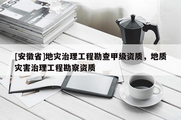 [安徽省]地災治理工程勘查甲級資質，地質災害治理工程勘察資質
