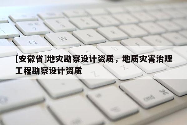 [安徽省]地災勘察設計資質，地質災害治理工程勘察設計資質