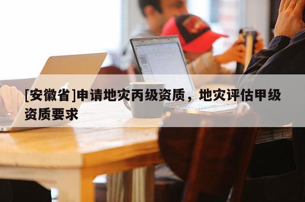 [安徽省]申請地災丙級資質，地災評估甲級資質要求