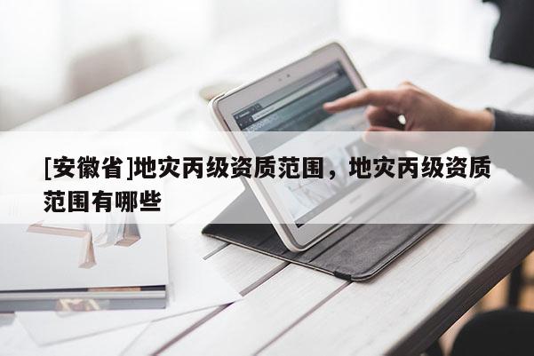 [安徽省]地災丙級資質范圍，地災丙級資質范圍有哪些