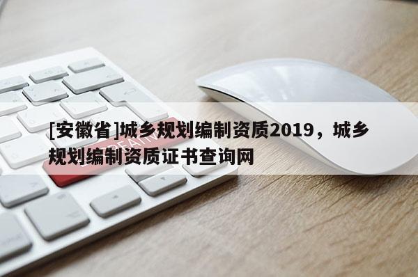 [安徽省]城鄉規劃編制資質2019，城鄉規劃編制資質證書查詢網