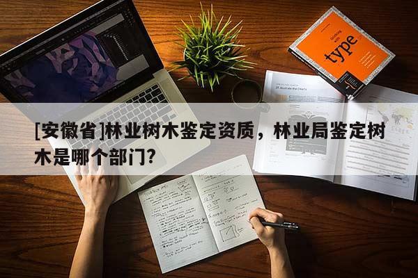 [安徽省]林業樹木鑒定資質，林業局鑒定樹木是哪個部門?