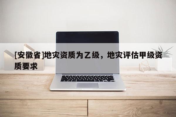 [安徽省]地災資質為乙級，地災評估甲級資質要求