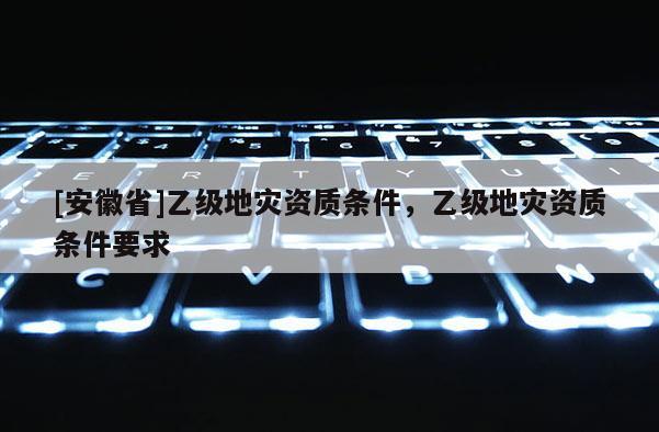[安徽省]乙級地災資質(zhì)條件，乙級地災資質(zhì)條件要求