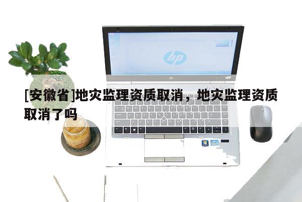 [安徽省]地災監理資質取消，地災監理資質取消了嗎
