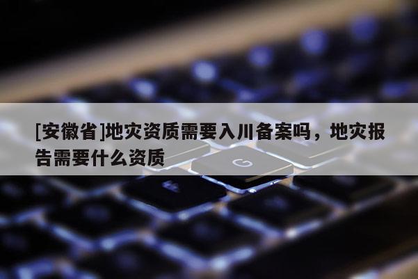 [安徽省]地災(zāi)資質(zhì)需要入川備案嗎，地災(zāi)報告需要什么資質(zhì)