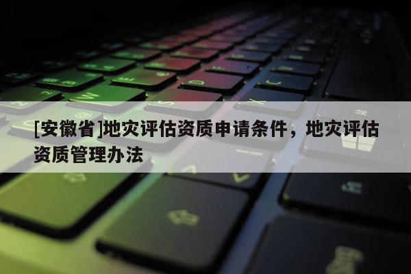 [安徽省]地災(zāi)評估資質(zhì)申請條件，地災(zāi)評估資質(zhì)管理辦法