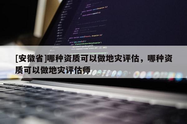 [安徽省]哪種資質可以做地災評估，哪種資質可以做地災評估師