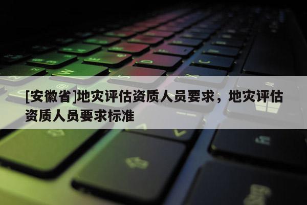 [安徽省]地災評估資質人員要求，地災評估資質人員要求標準