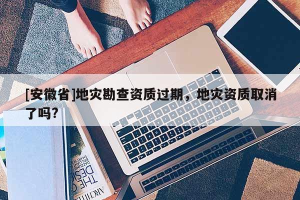 [安徽省]地災(zāi)勘查資質(zhì)過(guò)期，地災(zāi)資質(zhì)取消了嗎?