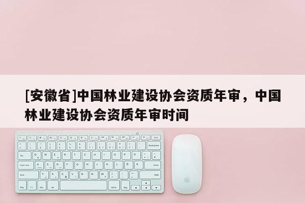 [安徽省]中國林業建設協會資質年審，中國林業建設協會資質年審時間
