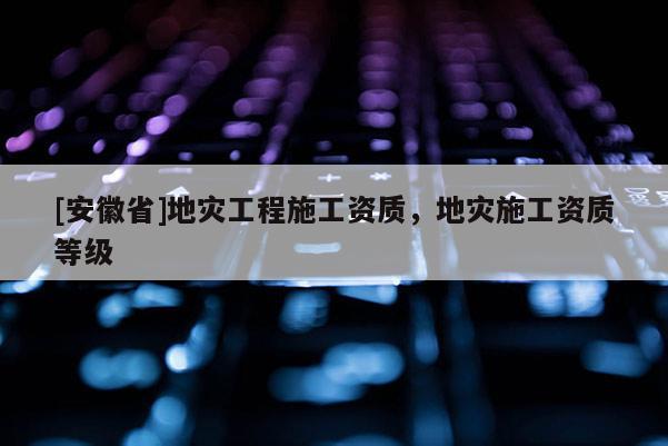 [安徽省]地災(zāi)工程施工資質(zhì)，地災(zāi)施工資質(zhì)等級(jí)