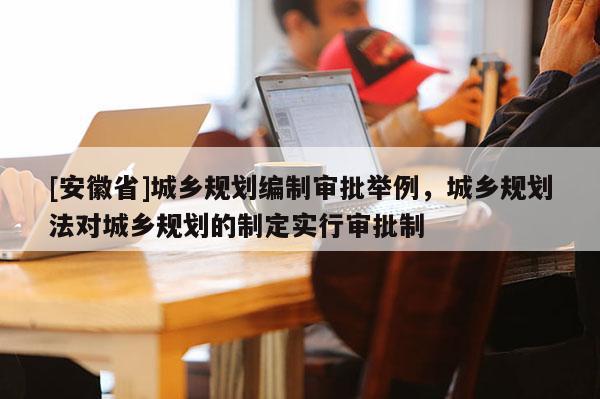 [安徽省]城鄉規劃編制審批舉例，城鄉規劃法對城鄉規劃的制定實行審批制