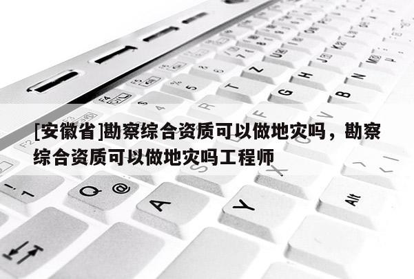[安徽省]勘察綜合資質可以做地災嗎，勘察綜合資質可以做地災嗎工程師