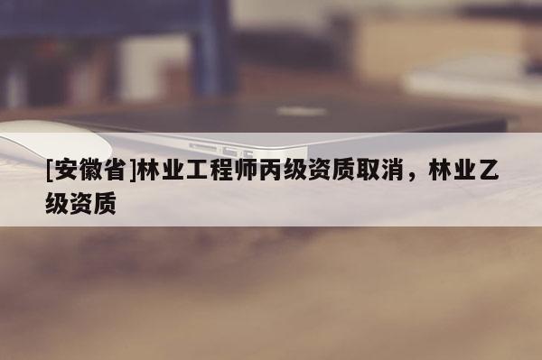 [安徽省]林業工程師丙級資質取消，林業乙級資質