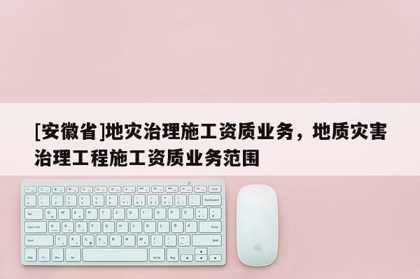 [安徽省]地災(zāi)治理施工資質(zhì)業(yè)務(wù)，地質(zhì)災(zāi)害治理工程施工資質(zhì)業(yè)務(wù)范圍