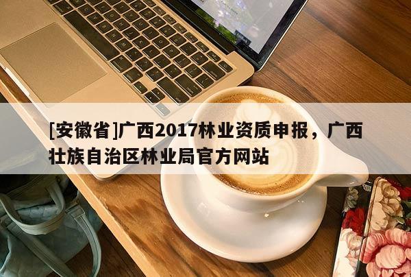[安徽省]廣西2017林業資質申報，廣西壯族自治區林業局官方網站