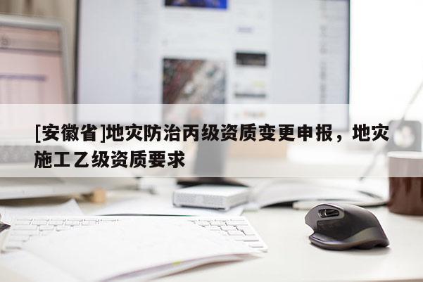 [安徽省]地災防治丙級資質變更申報，地災施工乙級資質要求