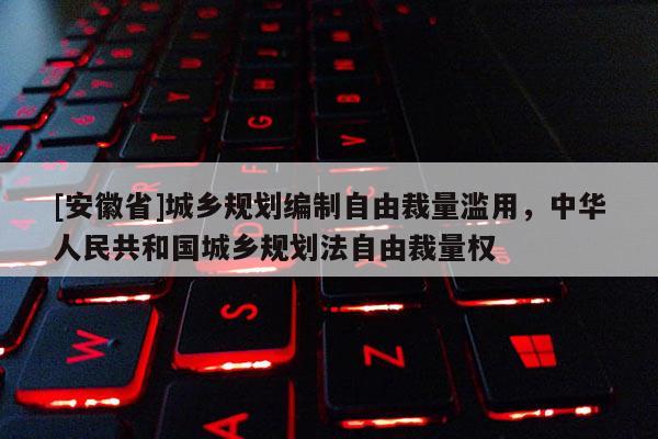 [安徽省]城鄉規劃編制自由裁量濫用，中華人民共和國城鄉規劃法自由裁量權