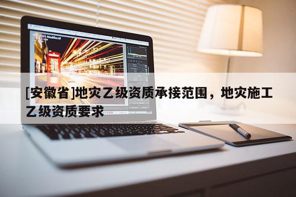 [安徽省]地災(zāi)乙級(jí)資質(zhì)承接范圍，地災(zāi)施工乙級(jí)資質(zhì)要求