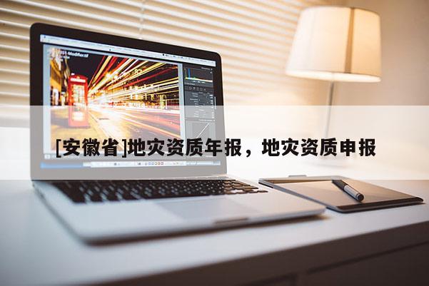 [安徽省]地災(zāi)資質(zhì)年報，地災(zāi)資質(zhì)申報