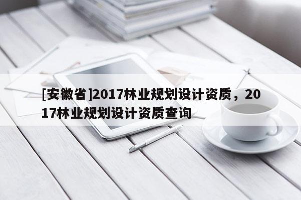 [安徽省]2017林業規劃設計資質，2017林業規劃設計資質查詢