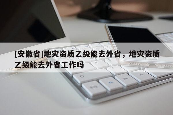 [安徽省]地災(zāi)資質(zhì)乙級能去外省，地災(zāi)資質(zhì)乙級能去外省工作嗎