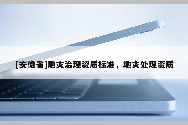 [安徽省]地災(zāi)治理資質(zhì)標(biāo)準(zhǔn)，地災(zāi)處理資質(zhì)