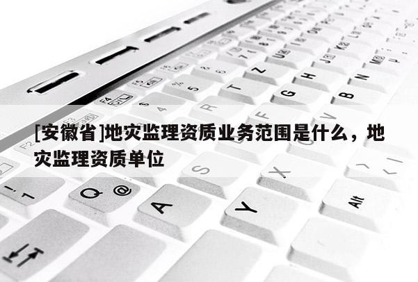 [安徽省]地災監理資質業務范圍是什么，地災監理資質單位