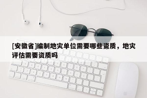 [安徽省]編制地災單位需要哪些資質，地災評估需要資質嗎