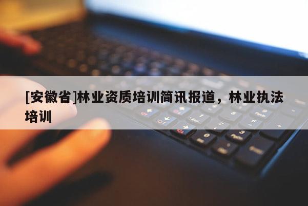 [安徽省]林業(yè)資質培訓簡訊報道，林業(yè)執(zhí)法培訓