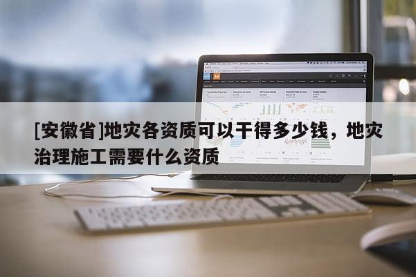 [安徽省]地災各資質可以干得多少錢，地災治理施工需要什么資質