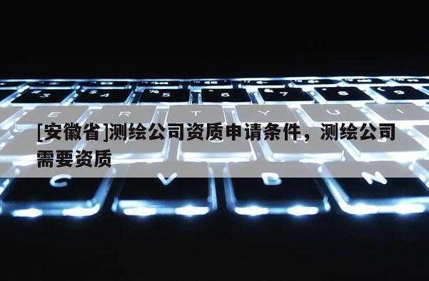 [安徽省]測繪公司資質申請條件，測繪公司需要資質