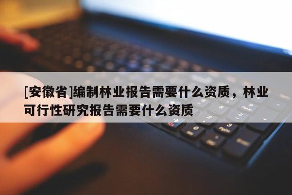 [安徽省]編制林業報告需要什么資質，林業可行性研究報告需要什么資質