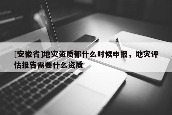 [安徽省]地災資質都什么時候申報，地災評估報告需要什么資質