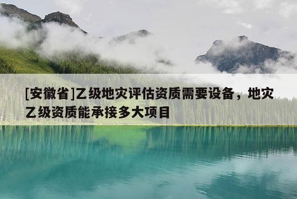 [安徽省]乙級地災評估資質需要設備，地災乙級資質能承接多大項目