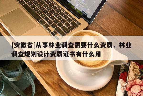 [安徽省]從事林業(yè)調(diào)查需要什么資質(zhì)，林業(yè)調(diào)查規(guī)劃設(shè)計資質(zhì)證書有什么用