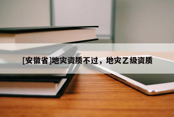 [安徽省]地災(zāi)資質(zhì)不過，地災(zāi)乙級(jí)資質(zhì)