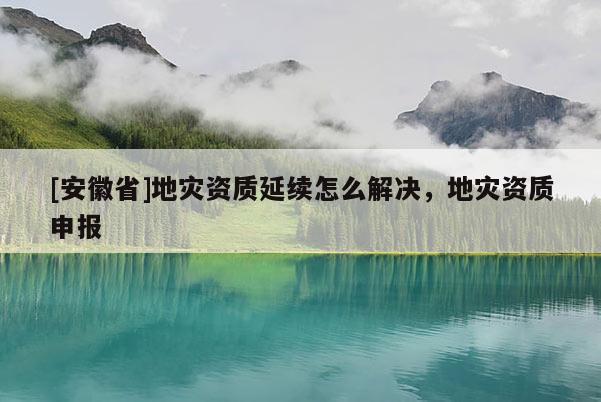 [安徽省]地災資質(zhì)延續(xù)怎么解決，地災資質(zhì)申報